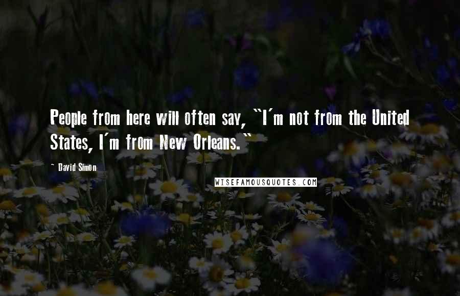 David Simon Quotes: People from here will often say, "I'm not from the United States, I'm from New Orleans."