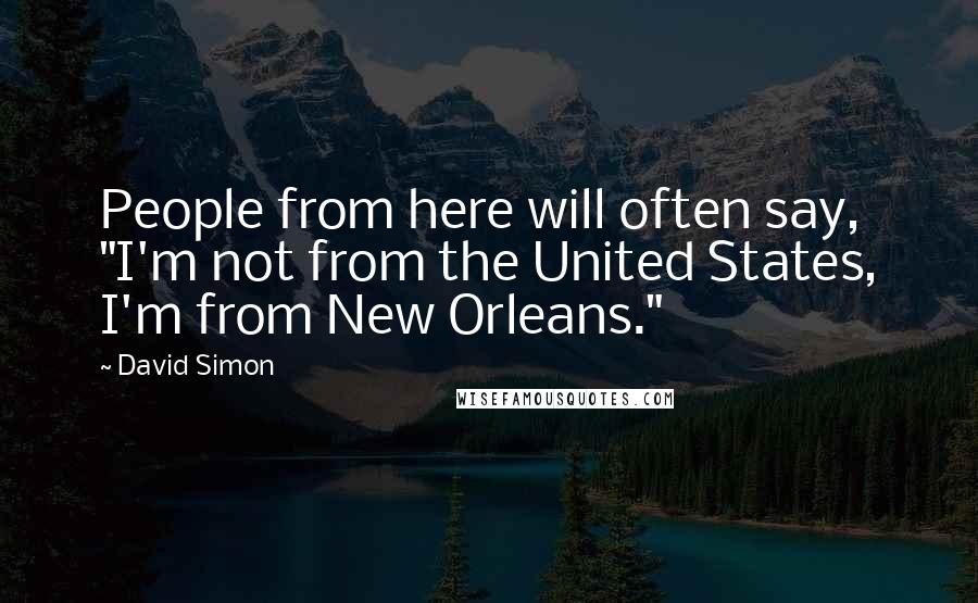 David Simon Quotes: People from here will often say, "I'm not from the United States, I'm from New Orleans."