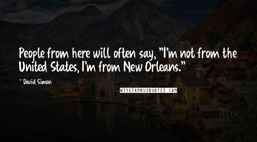 David Simon Quotes: People from here will often say, "I'm not from the United States, I'm from New Orleans."