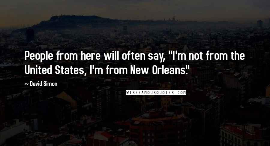 David Simon Quotes: People from here will often say, "I'm not from the United States, I'm from New Orleans."