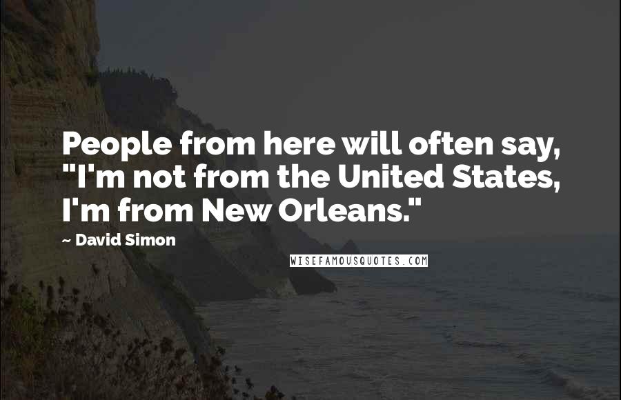 David Simon Quotes: People from here will often say, "I'm not from the United States, I'm from New Orleans."