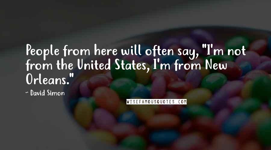 David Simon Quotes: People from here will often say, "I'm not from the United States, I'm from New Orleans."