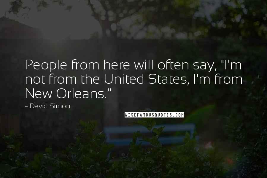 David Simon Quotes: People from here will often say, "I'm not from the United States, I'm from New Orleans."