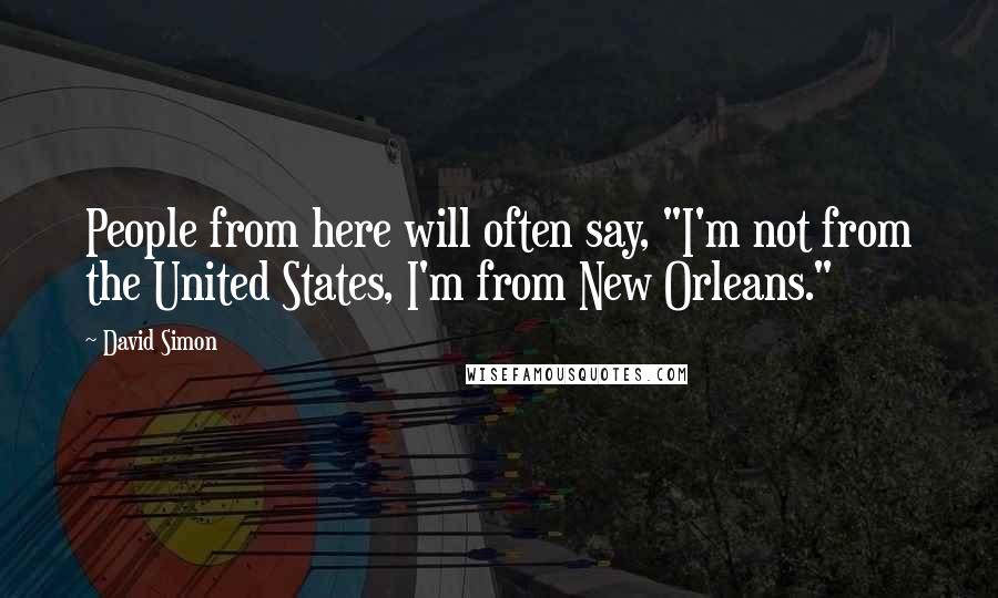 David Simon Quotes: People from here will often say, "I'm not from the United States, I'm from New Orleans."