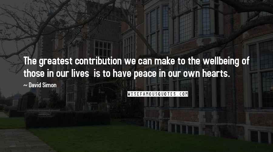 David Simon Quotes: The greatest contribution we can make to the wellbeing of those in our lives  is to have peace in our own hearts.