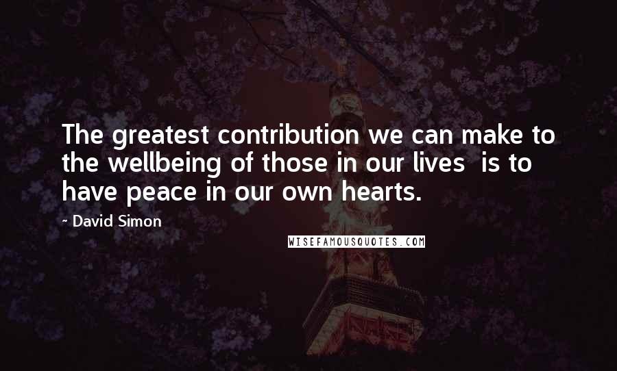 David Simon Quotes: The greatest contribution we can make to the wellbeing of those in our lives  is to have peace in our own hearts.