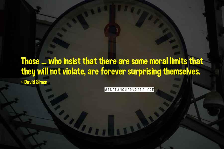 David Simon Quotes: Those ... who insist that there are some moral limits that they will not violate, are forever surprising themselves.