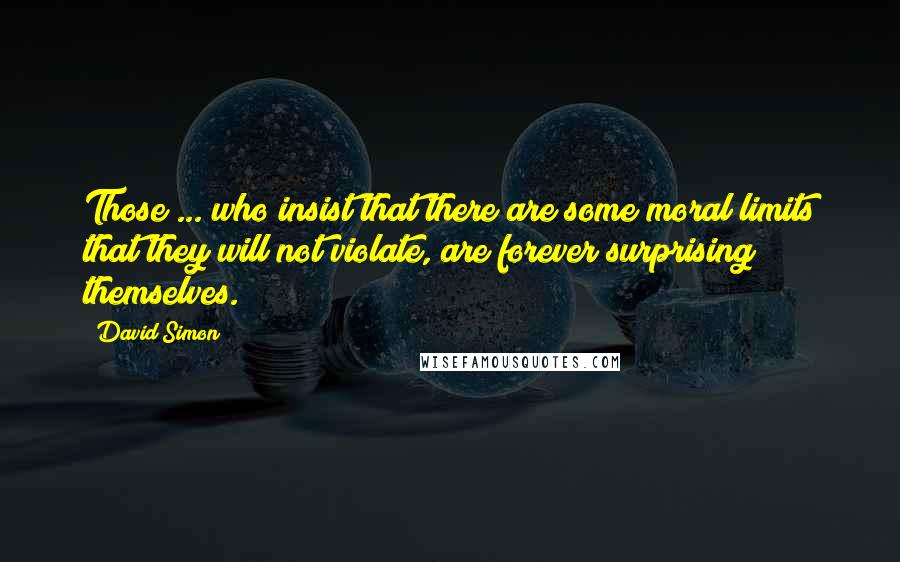 David Simon Quotes: Those ... who insist that there are some moral limits that they will not violate, are forever surprising themselves.