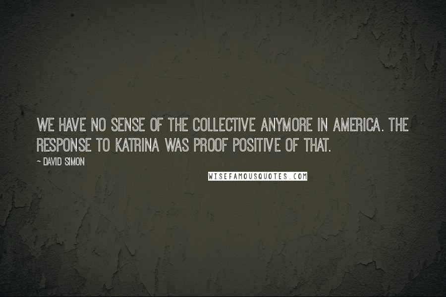 David Simon Quotes: We have no sense of the collective anymore in America. The response to Katrina was proof positive of that.