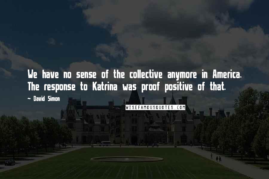 David Simon Quotes: We have no sense of the collective anymore in America. The response to Katrina was proof positive of that.