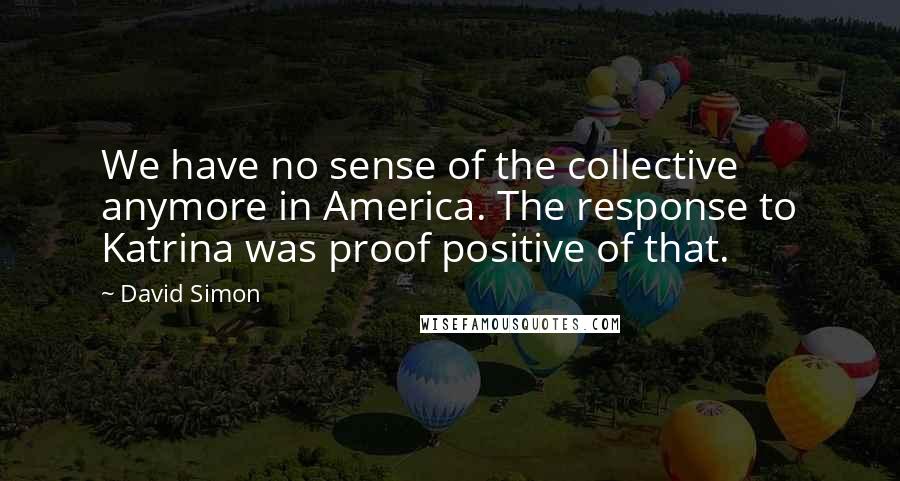 David Simon Quotes: We have no sense of the collective anymore in America. The response to Katrina was proof positive of that.