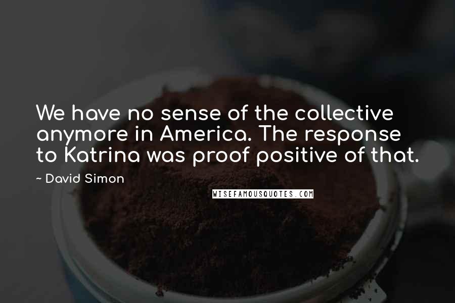 David Simon Quotes: We have no sense of the collective anymore in America. The response to Katrina was proof positive of that.