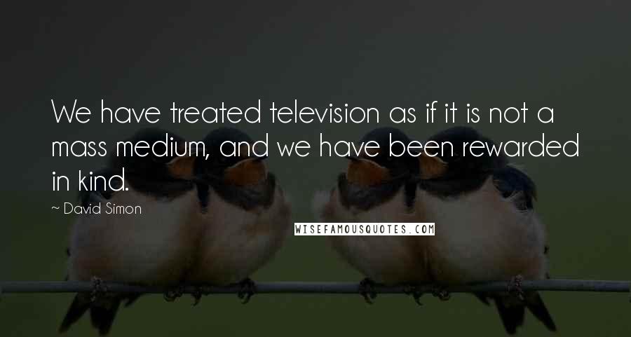 David Simon Quotes: We have treated television as if it is not a mass medium, and we have been rewarded in kind.