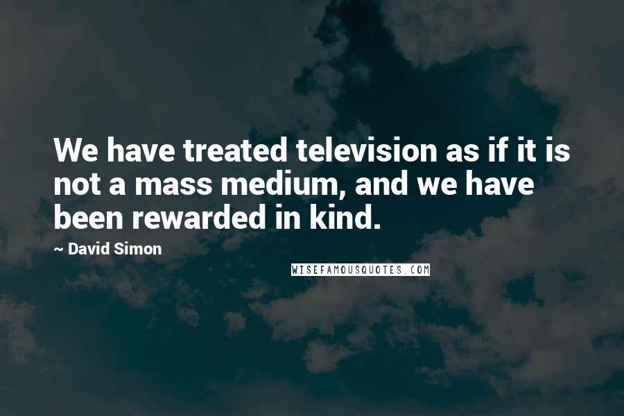 David Simon Quotes: We have treated television as if it is not a mass medium, and we have been rewarded in kind.