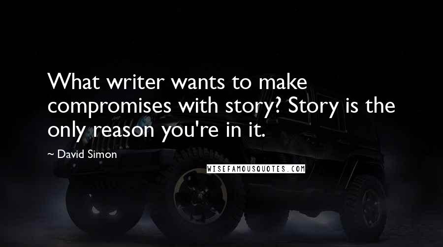 David Simon Quotes: What writer wants to make compromises with story? Story is the only reason you're in it.