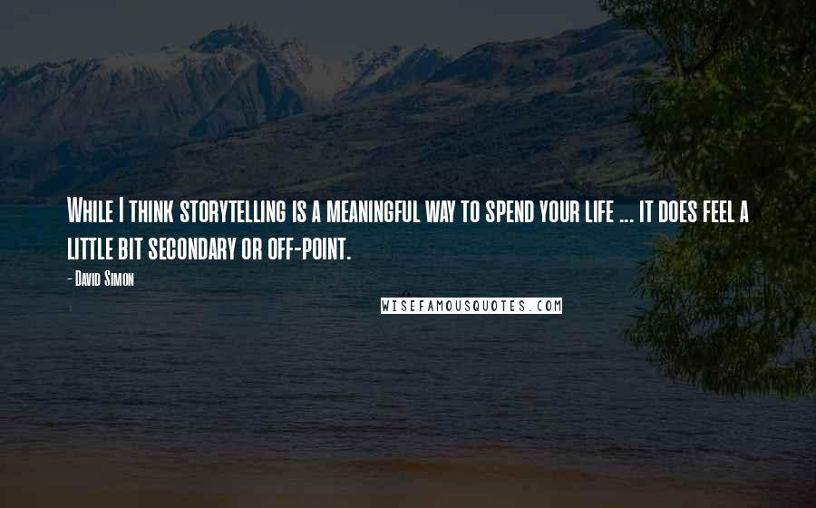 David Simon Quotes: While I think storytelling is a meaningful way to spend your life ... it does feel a little bit secondary or off-point.