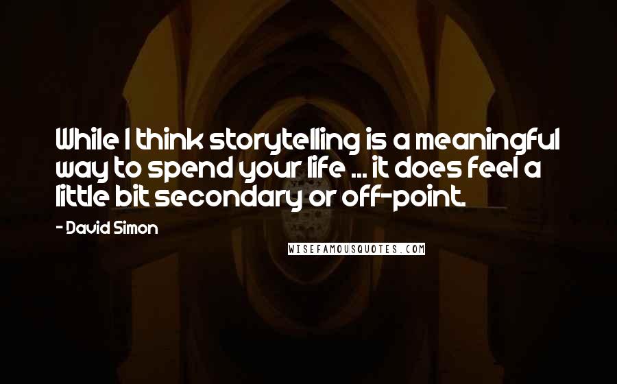 David Simon Quotes: While I think storytelling is a meaningful way to spend your life ... it does feel a little bit secondary or off-point.