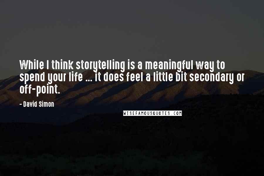 David Simon Quotes: While I think storytelling is a meaningful way to spend your life ... it does feel a little bit secondary or off-point.