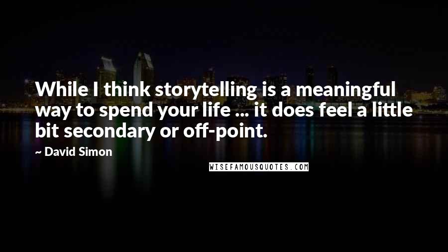 David Simon Quotes: While I think storytelling is a meaningful way to spend your life ... it does feel a little bit secondary or off-point.