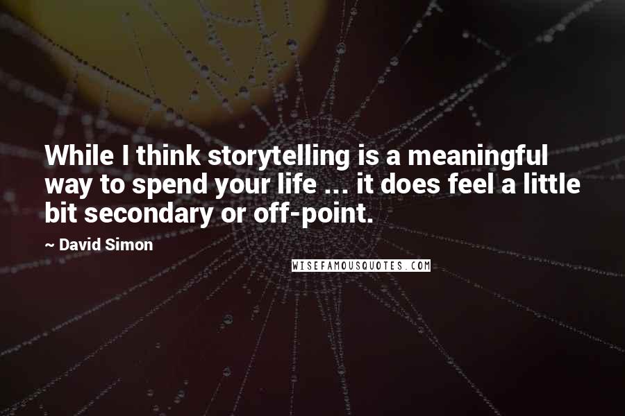 David Simon Quotes: While I think storytelling is a meaningful way to spend your life ... it does feel a little bit secondary or off-point.