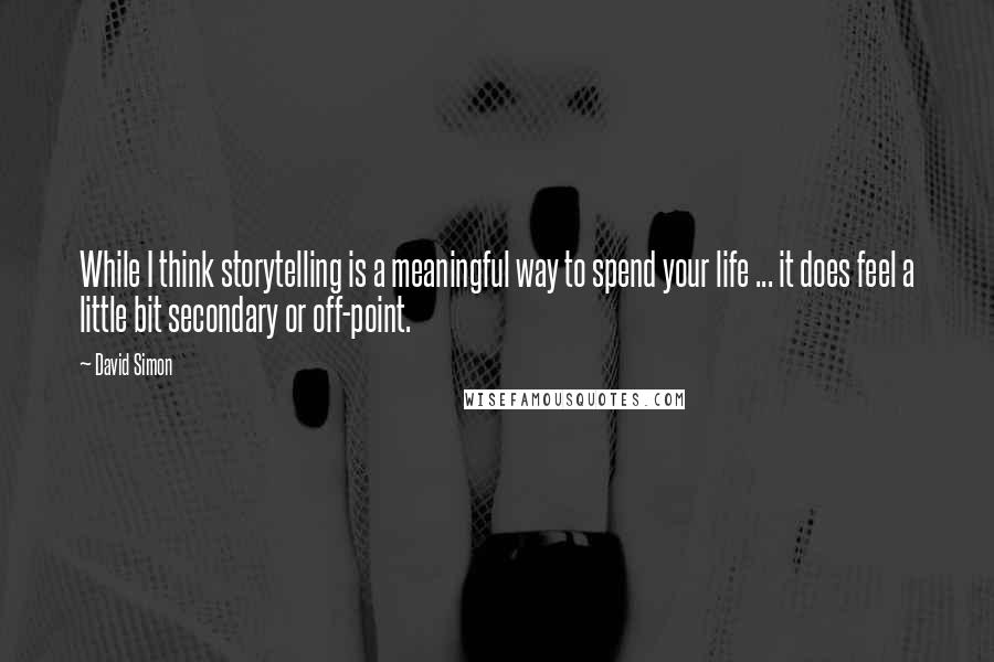 David Simon Quotes: While I think storytelling is a meaningful way to spend your life ... it does feel a little bit secondary or off-point.