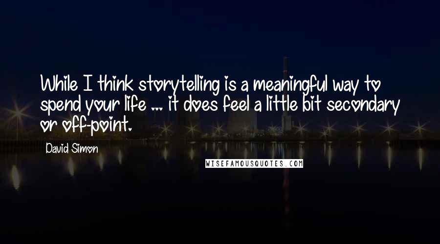 David Simon Quotes: While I think storytelling is a meaningful way to spend your life ... it does feel a little bit secondary or off-point.