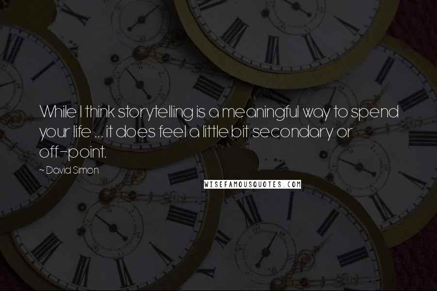 David Simon Quotes: While I think storytelling is a meaningful way to spend your life ... it does feel a little bit secondary or off-point.
