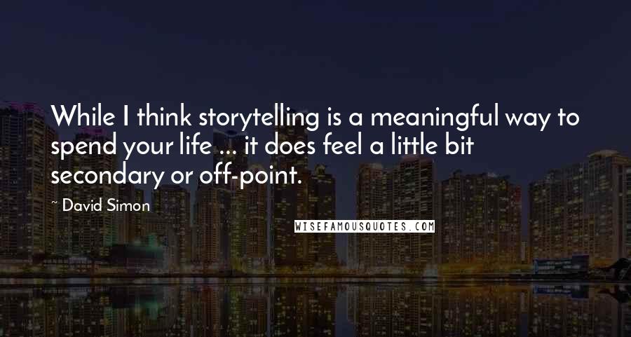 David Simon Quotes: While I think storytelling is a meaningful way to spend your life ... it does feel a little bit secondary or off-point.