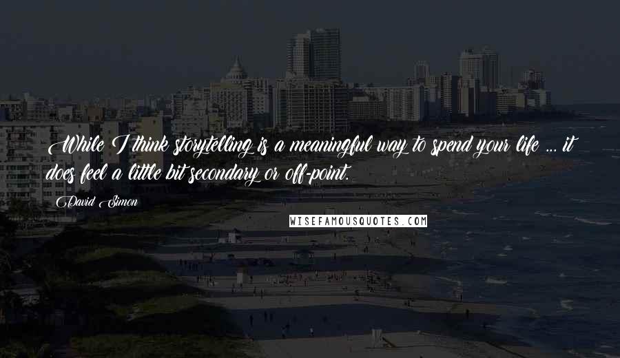 David Simon Quotes: While I think storytelling is a meaningful way to spend your life ... it does feel a little bit secondary or off-point.