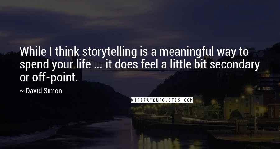 David Simon Quotes: While I think storytelling is a meaningful way to spend your life ... it does feel a little bit secondary or off-point.