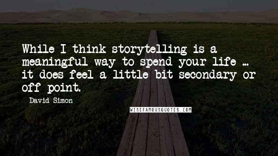 David Simon Quotes: While I think storytelling is a meaningful way to spend your life ... it does feel a little bit secondary or off-point.