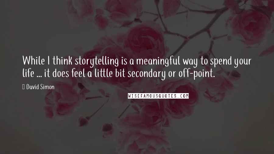 David Simon Quotes: While I think storytelling is a meaningful way to spend your life ... it does feel a little bit secondary or off-point.