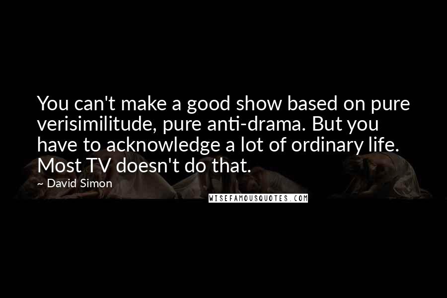 David Simon Quotes: You can't make a good show based on pure verisimilitude, pure anti-drama. But you have to acknowledge a lot of ordinary life. Most TV doesn't do that.