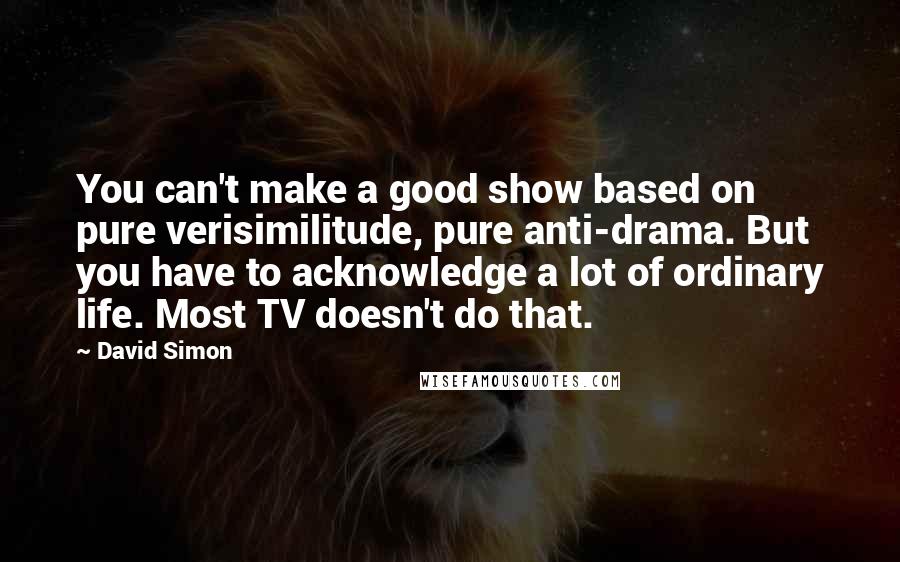 David Simon Quotes: You can't make a good show based on pure verisimilitude, pure anti-drama. But you have to acknowledge a lot of ordinary life. Most TV doesn't do that.