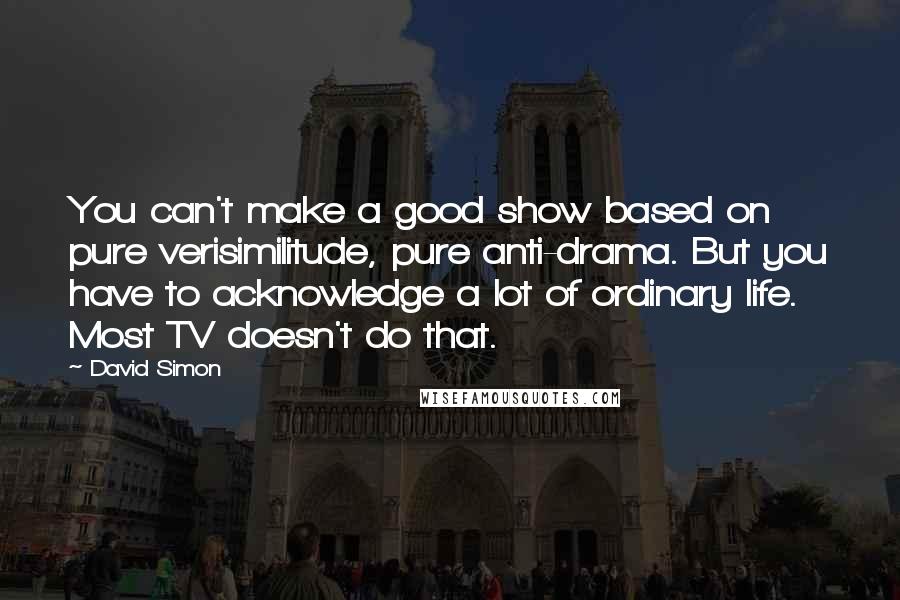 David Simon Quotes: You can't make a good show based on pure verisimilitude, pure anti-drama. But you have to acknowledge a lot of ordinary life. Most TV doesn't do that.