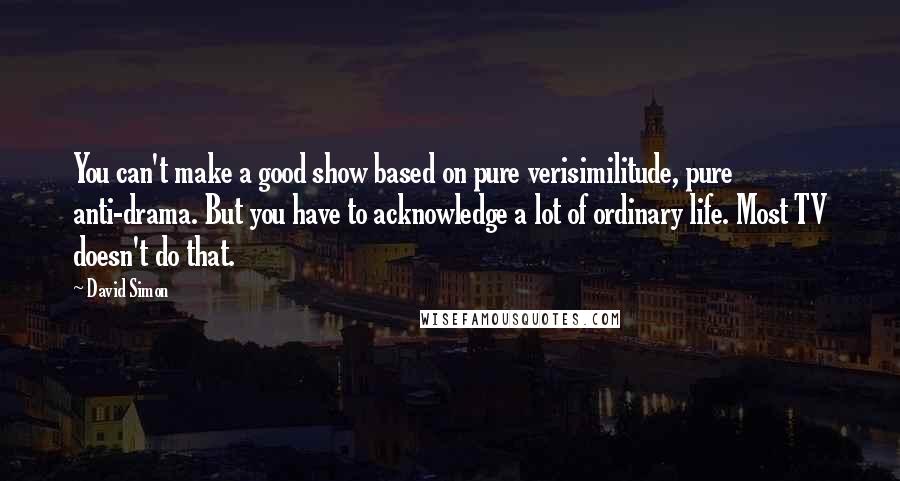 David Simon Quotes: You can't make a good show based on pure verisimilitude, pure anti-drama. But you have to acknowledge a lot of ordinary life. Most TV doesn't do that.
