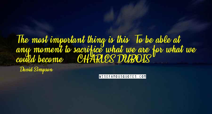 David Simpson Quotes: The most important thing is this: To be able at any moment to sacrifice what we are for what we could become.  - CHARLES DUBOIS