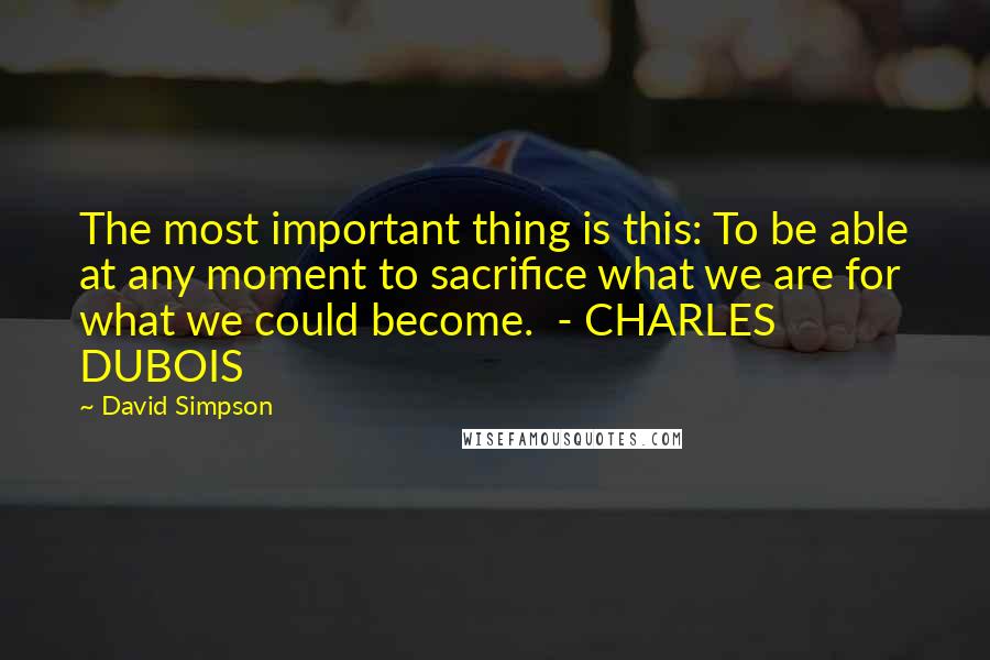 David Simpson Quotes: The most important thing is this: To be able at any moment to sacrifice what we are for what we could become.  - CHARLES DUBOIS