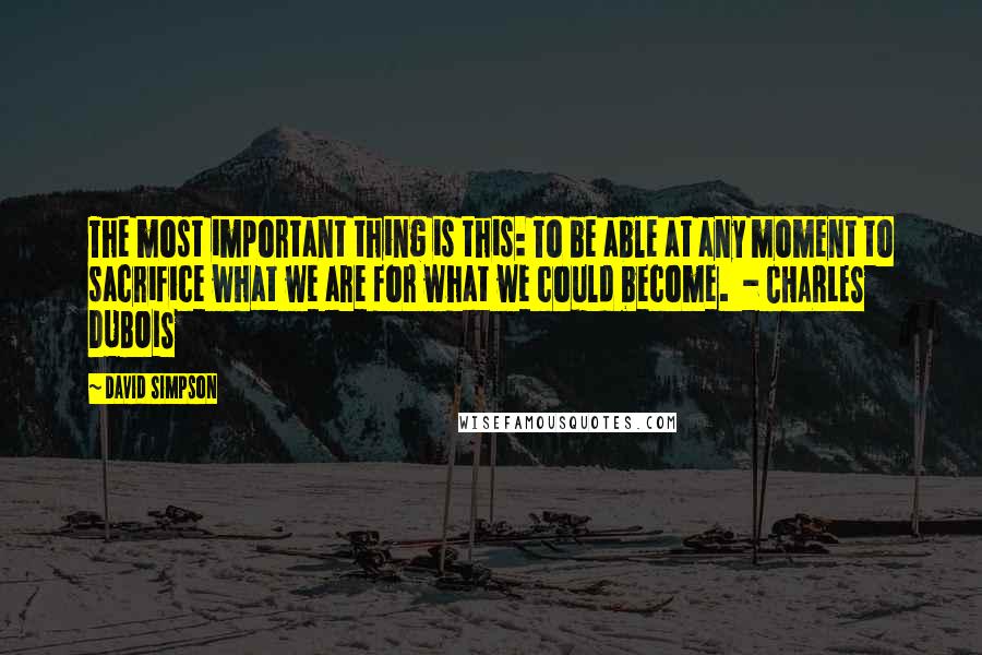 David Simpson Quotes: The most important thing is this: To be able at any moment to sacrifice what we are for what we could become.  - CHARLES DUBOIS