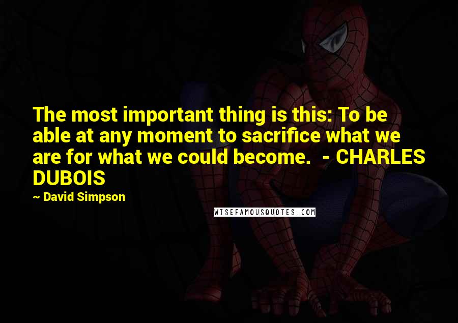 David Simpson Quotes: The most important thing is this: To be able at any moment to sacrifice what we are for what we could become.  - CHARLES DUBOIS