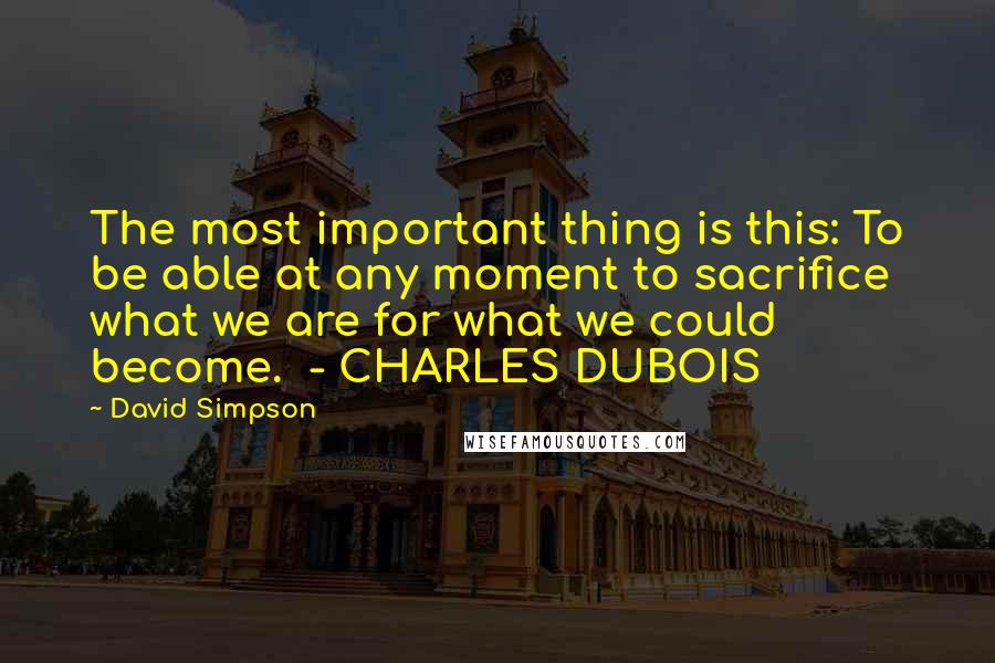 David Simpson Quotes: The most important thing is this: To be able at any moment to sacrifice what we are for what we could become.  - CHARLES DUBOIS