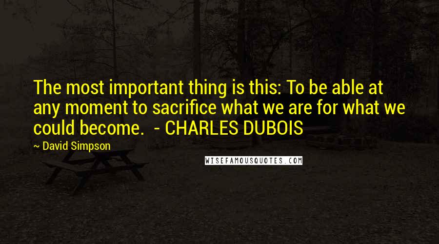David Simpson Quotes: The most important thing is this: To be able at any moment to sacrifice what we are for what we could become.  - CHARLES DUBOIS