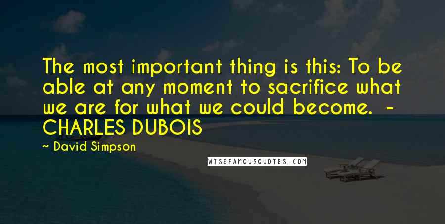 David Simpson Quotes: The most important thing is this: To be able at any moment to sacrifice what we are for what we could become.  - CHARLES DUBOIS