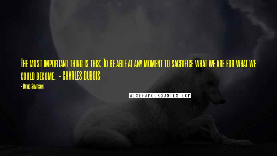 David Simpson Quotes: The most important thing is this: To be able at any moment to sacrifice what we are for what we could become.  - CHARLES DUBOIS