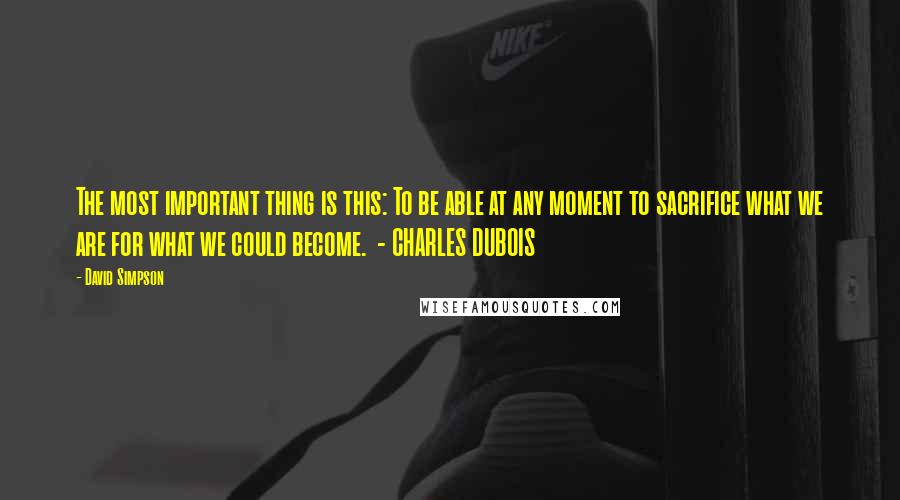 David Simpson Quotes: The most important thing is this: To be able at any moment to sacrifice what we are for what we could become.  - CHARLES DUBOIS