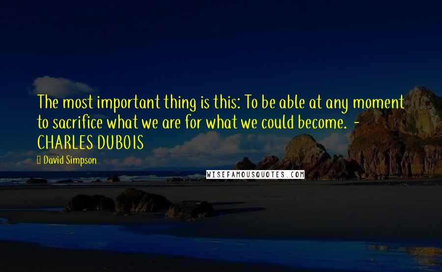 David Simpson Quotes: The most important thing is this: To be able at any moment to sacrifice what we are for what we could become.  - CHARLES DUBOIS