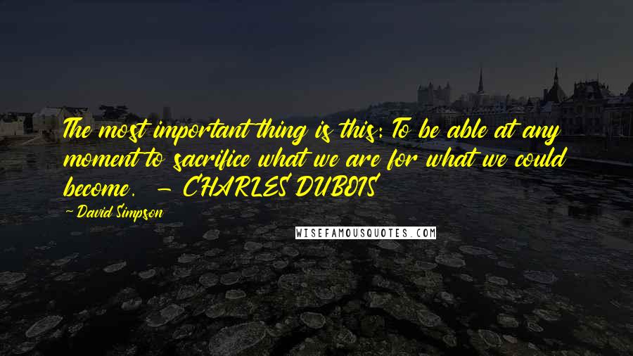 David Simpson Quotes: The most important thing is this: To be able at any moment to sacrifice what we are for what we could become.  - CHARLES DUBOIS