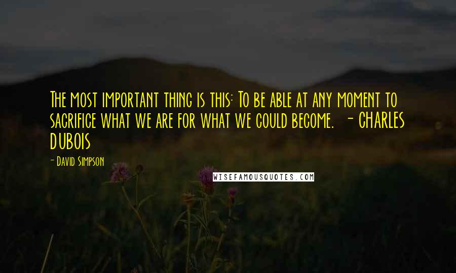 David Simpson Quotes: The most important thing is this: To be able at any moment to sacrifice what we are for what we could become.  - CHARLES DUBOIS