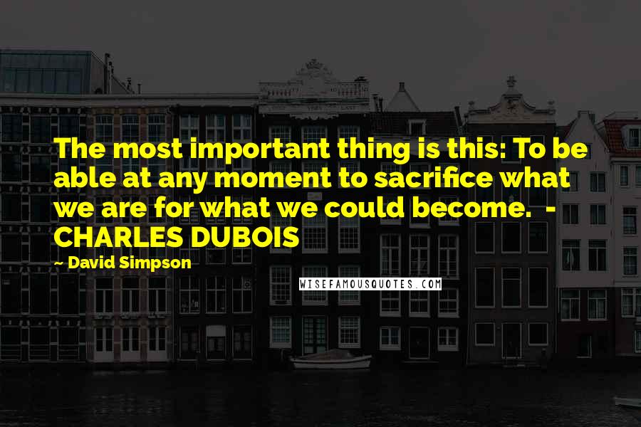 David Simpson Quotes: The most important thing is this: To be able at any moment to sacrifice what we are for what we could become.  - CHARLES DUBOIS