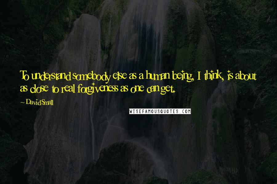 David Small Quotes: To understand somebody else as a human being, I think, is about as close to real forgiveness as one can get.